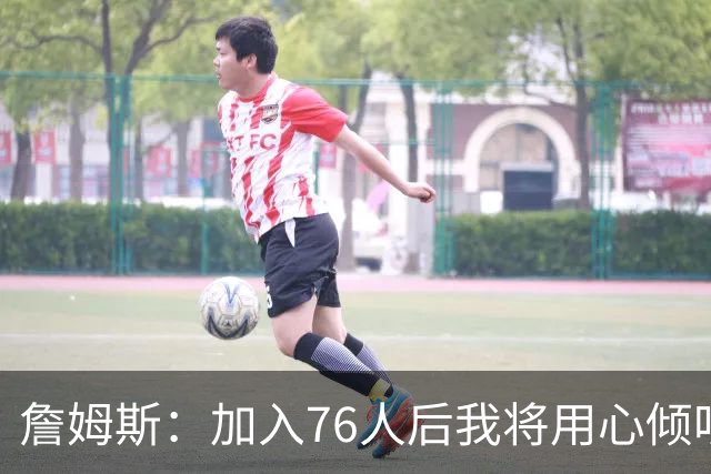 詹姆斯：加入76人后我将用心倾听与思考